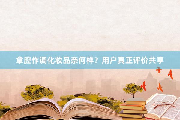 拿腔作调化妆品奈何样？用户真正评价共享