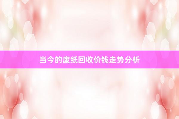 当今的废纸回收价钱走势分析